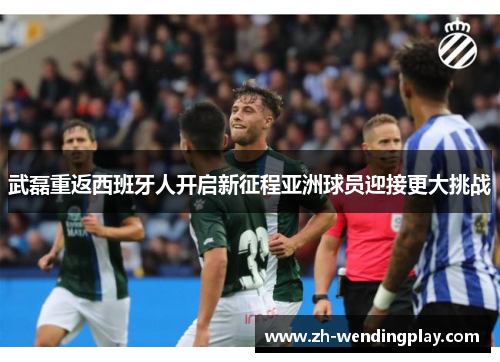 武磊重返西班牙人开启新征程亚洲球员迎接更大挑战