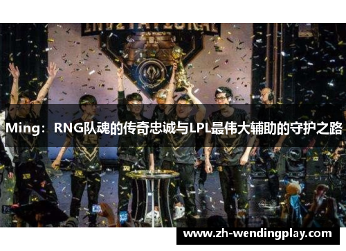 Ming：RNG队魂的传奇忠诚与LPL最伟大辅助的守护之路