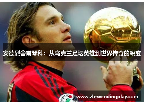 安德烈舍甫琴科：从乌克兰足坛英雄到世界传奇的蜕变